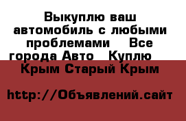 Выкуплю ваш автомобиль с любыми проблемами. - Все города Авто » Куплю   . Крым,Старый Крым